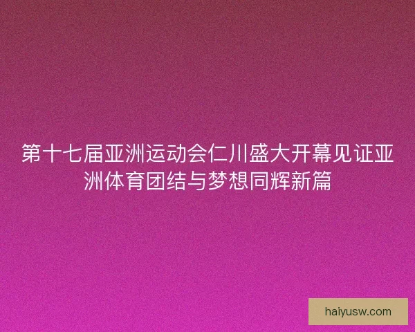 第十七届亚洲运动会仁川盛大开幕见证亚洲体育团结与梦想同辉新篇