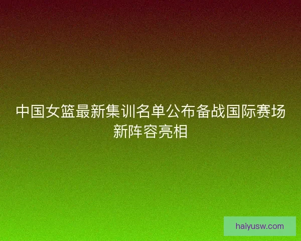 中国女篮最新集训名单公布备战国际赛场新阵容亮相