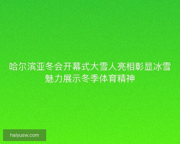 哈尔滨亚冬会开幕式大雪人亮相彰显冰雪魅力展示冬季体育精神