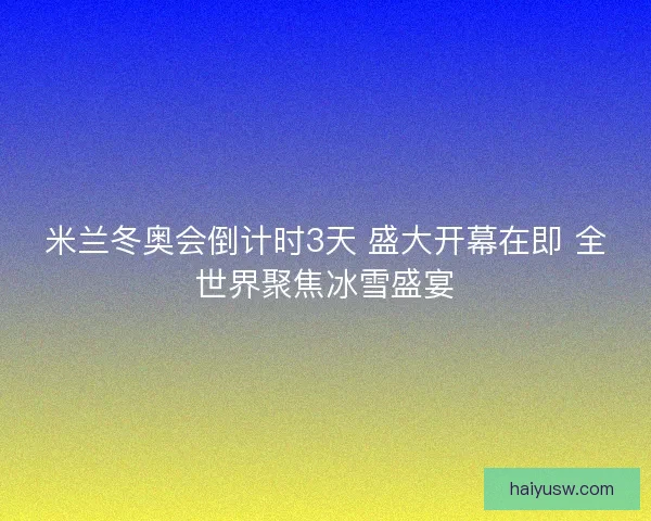 米兰冬奥会倒计时3天 盛大开幕在即 全世界聚焦冰雪盛宴