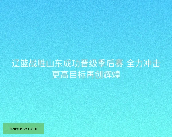 辽篮战胜山东成功晋级季后赛 全力冲击更高目标再创辉煌