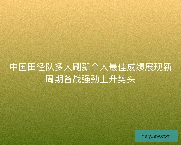 中国田径队多人刷新个人最佳成绩展现新周期备战强劲上升势头