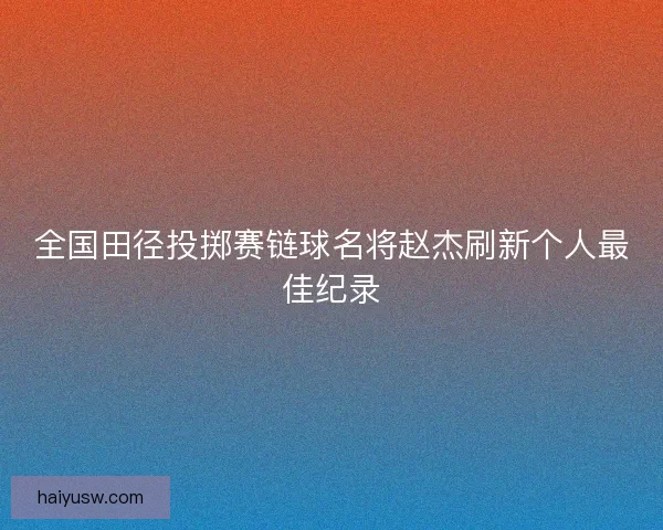 全国田径投掷赛链球名将赵杰刷新个人最佳纪录